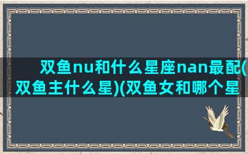 双鱼nu和什么星座nan最配(双鱼主什么星)(双鱼女和哪个星座男最般配)