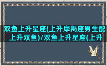 双鱼上升星座(上升摩羯座男生配上升双鱼)/双鱼上升星座(上升摩羯座男生配上升双鱼)-我的网站