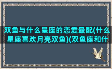 双鱼与什么星座的恋爱最配(什么星座喜欢月亮双鱼)(双鱼座和什么星座适合做情侣)