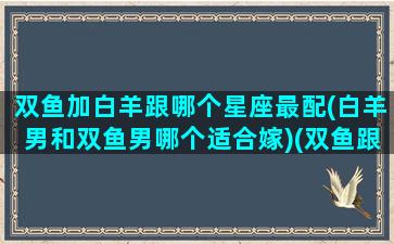 双鱼加白羊跟哪个星座最配(白羊男和双鱼男哪个适合嫁)(双鱼跟白羊座能配对吗)