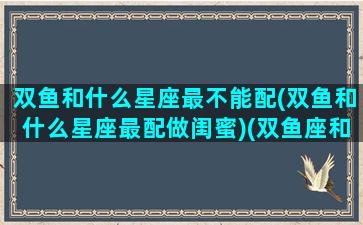 双鱼和什么星座最不能配(双鱼和什么星座最配做闺蜜)(双鱼座和什么星座最不般配)