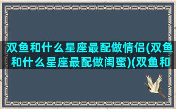 双鱼和什么星座最配做情侣(双鱼和什么星座最配做闺蜜)(双鱼和什么星座最配最适合做朋友)