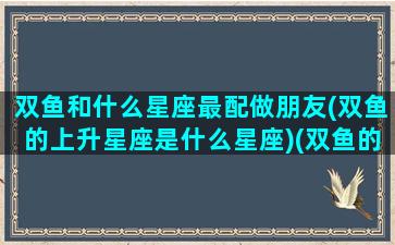 双鱼和什么星座最配做朋友(双鱼的上升星座是什么星座)(双鱼的上升星座还是双鱼)