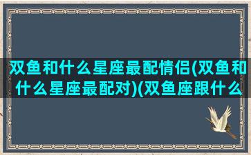 双鱼和什么星座最配情侣(双鱼和什么星座最配对)(双鱼座跟什么星座最配情侣)