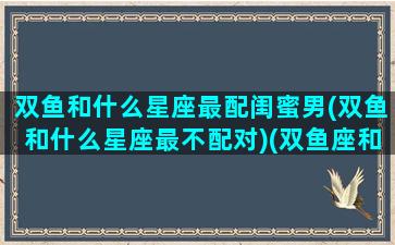 双鱼和什么星座最配闺蜜男(双鱼和什么星座最不配对)(双鱼座和什么星座是最佳闺蜜组合)