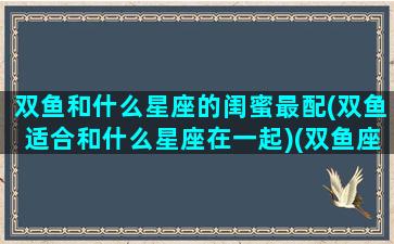 双鱼和什么星座的闺蜜最配(双鱼适合和什么星座在一起)(双鱼座和什么星座的闺蜜是最好的)