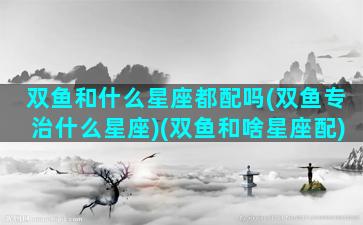 双鱼和什么星座都配吗(双鱼专治什么星座)(双鱼和啥星座配)