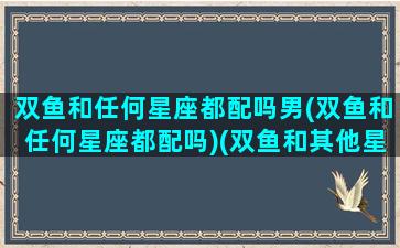 双鱼和任何星座都配吗男(双鱼和任何星座都配吗)(双鱼和其他星座配对指数)