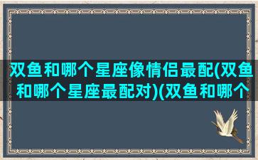 双鱼和哪个星座像情侣最配(双鱼和哪个星座最配对)(双鱼和哪个星座配对最高)