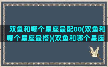 双鱼和哪个星座最配00(双鱼和哪个星座最搭)(双鱼和哪个星座是绝配)