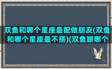 双鱼和哪个星座最配做朋友(双鱼和哪个星座最不搭)(双鱼跟哪个星座最搭)