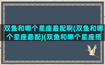 双鱼和哪个星座最配啊(双鱼和哪个星座最配)(双鱼和哪个星座搭配)