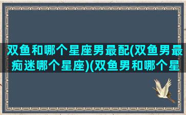 双鱼和哪个星座男最配(双鱼男最痴迷哪个星座)(双鱼男和哪个星座最般配)