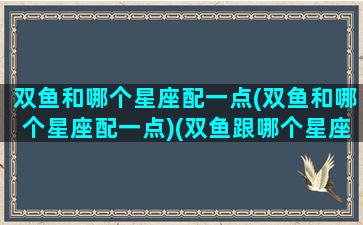 双鱼和哪个星座配一点(双鱼和哪个星座配一点)(双鱼跟哪个星座比较配)