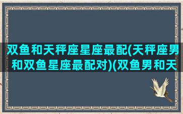 双鱼和天秤座星座最配(天秤座男和双鱼星座最配对)(双鱼男和天秤男区别)