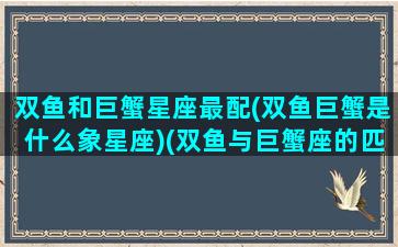 双鱼和巨蟹星座最配(双鱼巨蟹是什么象星座)(双鱼与巨蟹座的匹配度)