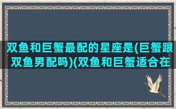 双鱼和巨蟹最配的星座是(巨蟹跟双鱼男配吗)(双鱼和巨蟹适合在一起吗)