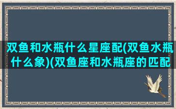 双鱼和水瓶什么星座配(双鱼水瓶什么象)(双鱼座和水瓶座的匹配度是多少)