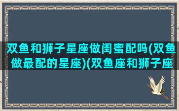 双鱼和狮子星座做闺蜜配吗(双鱼做最配的星座)(双鱼座和狮子座适不适合做闺蜜)