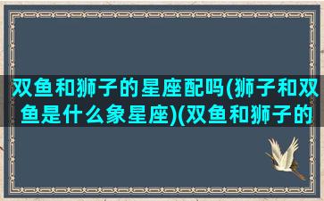 双鱼和狮子的星座配吗(狮子和双鱼是什么象星座)(双鱼和狮子的匹配度是多少)