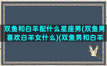 双鱼和白羊配什么星座男(双鱼男喜欢白羊女什么)(双鱼男和白羊男合不合)