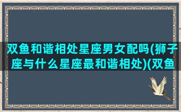 双鱼和谐相处星座男女配吗(狮子座与什么星座最和谐相处)(双鱼和啥星座)