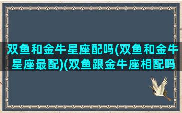 双鱼和金牛星座配吗(双鱼和金牛星座最配)(双鱼跟金牛座相配吗)