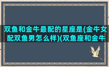 双鱼和金牛最配的星座是(金牛女配双鱼男怎么样)(双鱼座和金牛女配吗)