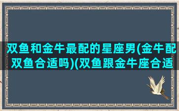 双鱼和金牛最配的星座男(金牛配双鱼合适吗)(双鱼跟金牛座合适吗)