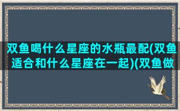 双鱼喝什么星座的水瓶最配(双鱼适合和什么星座在一起)(双鱼做和什么座最配)