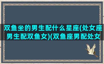 双鱼坐的男生配什么星座(处女座男生配双鱼女)(双鱼座男配处女座女好不好)