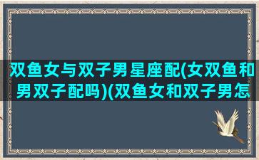 双鱼女与双子男星座配(女双鱼和男双子配吗)(双鱼女和双子男怎么相处)