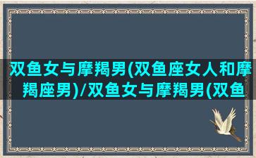 双鱼女与摩羯男(双鱼座女人和摩羯座男)/双鱼女与摩羯男(双鱼座女人和摩羯座男)-我的网站