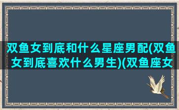 双鱼女到底和什么星座男配(双鱼女到底喜欢什么男生)(双鱼座女生和什么星座的男生)