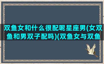 双鱼女和什么很配呢星座男(女双鱼和男双子配吗)(双鱼女与双鱼男配对)