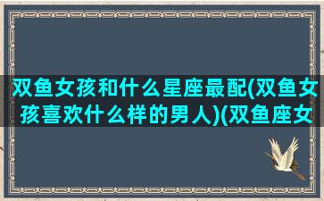 双鱼女孩和什么星座最配(双鱼女孩喜欢什么样的男人)(双鱼座女孩子跟什么星座最匹配)