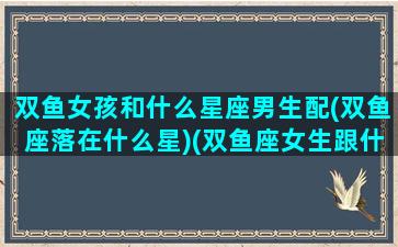 双鱼女孩和什么星座男生配(双鱼座落在什么星)(双鱼座女生跟什么星座男生配)