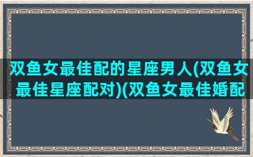 双鱼女最佳配的星座男人(双鱼女最佳星座配对)(双鱼女最佳婚配什么星座)