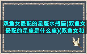 双鱼女最配的星座水瓶座(双鱼女最配的星座是什么座)(双鱼女和水瓶座女配对指数)