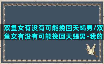 双鱼女有没有可能挽回天蝎男/双鱼女有没有可能挽回天蝎男-我的网站