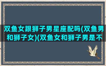 双鱼女跟狮子男星座配吗(双鱼男和狮子女)(双鱼女和狮子男是不是最配的)