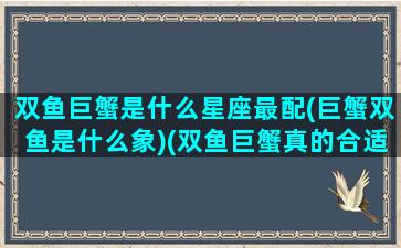 双鱼巨蟹是什么星座最配(巨蟹双鱼是什么象)(双鱼巨蟹真的合适吗)