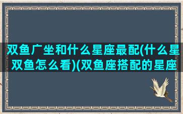 双鱼广坐和什么星座最配(什么星双鱼怎么看)(双鱼座搭配的星座是什么座)