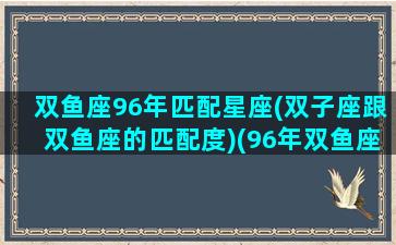 双鱼座96年匹配星座(双子座跟双鱼座的匹配度)(96年双鱼座属什么)