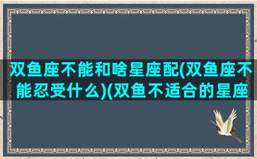 双鱼座不能和啥星座配(双鱼座不能忍受什么)(双鱼不适合的星座)