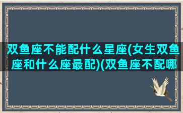 双鱼座不能配什么星座(女生双鱼座和什么座最配)(双鱼座不配哪个星座)