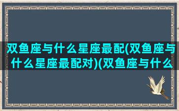 双鱼座与什么星座最配(双鱼座与什么星座最配对)(双鱼座与什么星座搭配)