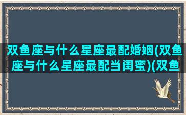 双鱼座与什么星座最配婚姻(双鱼座与什么星座最配当闺蜜)(双鱼座和什么星座最匹配结婚)