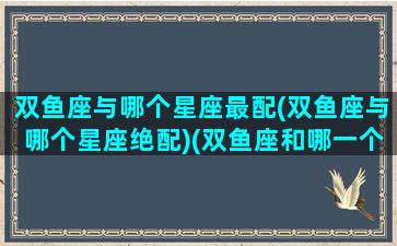 双鱼座与哪个星座最配(双鱼座与哪个星座绝配)(双鱼座和哪一个星座最般配)