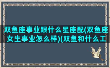 双鱼座事业跟什么星座配(双鱼座女生事业怎么样)(双鱼和什么工作的星座最合适)